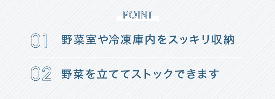 POINT 01 野菜室や冷凍庫内をスッキリ収納 02 野菜を立ててストックできます