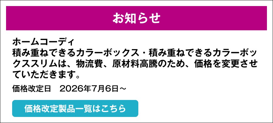 お知らせ ホームコーディ 積み重ねできるカラーボックス・積み重ねできるカラーボックススリムは原材料価格高騰に伴い商品価格を変更させていただきます。価格改定日　2026年7月6日～ 下記価格改定製品一覧はこちら