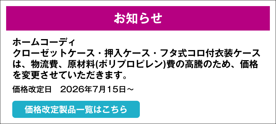 お知らせ ホームコーディ クローゼットケース・押入ケース・フタ式コロ付衣装ケースは、物流費、原材料(ポリプロピレン)費の高騰のため、価格を変更させていただきます。価格改定日　2026年7月15日～ 価格改定製品一覧はこちら