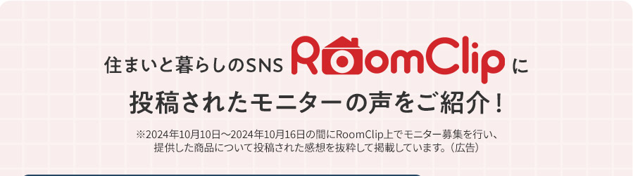 住まいと暮らしのSNS RoomClipに投稿されたモニターの声をご紹介！ ※2024年10月10日〜2024年10月16日の間にRoomClip上でモニター募集を行い、提供した商品について投稿された感想を抜粋して掲載しています。（広告）