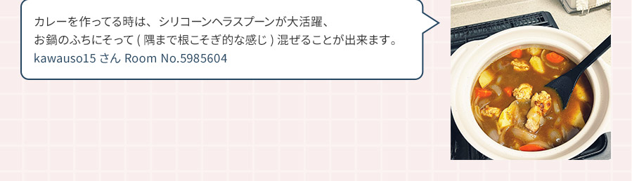 カレーを作ってる時は、シリコーンヘラスプーンが大活躍、お鍋のふちにそって(隅まで根こそぎ的な感じ)混ぜることが出来ます。 kawauso15さん Room No.5985604