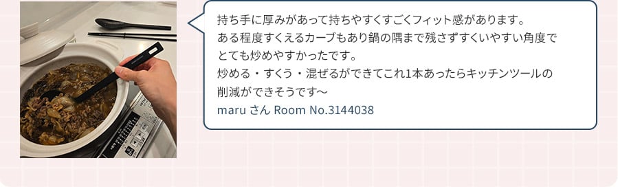 持ち手に厚みがあって持ちやすくすごくフィット感があります。ある程度すくえるカーブもあり鍋の隅まで残さずすくいやすい角度でとても炒めやすかったです。炒める・すくう・混ぜるができてこれ1本あったらキッチンツールの削減ができそうです～ maruさん Room No.3144038