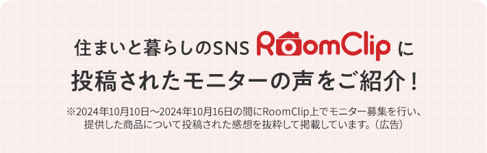 住まいと暮らしのSNS RoomClipに投稿されたモニターの声をご紹介！ ※2024年10月10日〜2024年10月16日の間にRoomClip上でモニター募集を行い、提供した商品について投稿された感想を抜粋して掲載しています。（広告）
