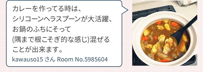 カレーを作ってる時は、シリコーンヘラスプーンが大活躍、お鍋のふちにそって(隅まで根こそぎ的な感じ)混ぜることが出来ます。 kawauso15さん Room No.5985604