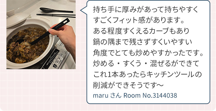 持ち手に厚みがあって持ちやすくすごくフィット感があります。ある程度すくえるカーブもあり鍋の隅まで残さずすくいやすい角度でとても炒めやすかったです。炒める・すくう・混ぜるができてこれ1本あったらキッチンツールの削減ができそうです～ maruさん Room No.3144038