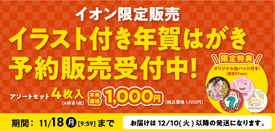イオン限定販売 イラスト付き年賀はがき予約販売受付中！ アソートセット4枚入（4柄各1枚）本体価格1,000円（税込価格 1,100円） 限定特典 オリジナル缶バッジ付き！（直径57mm） 期間:11/18(月)9:59まで 届けは12/10(火)以降の発送になります。