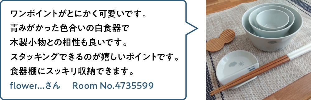 ワンポイントがとにかく可愛いです。青みがかった色合いの白食器で木製小物との相性も良いです。スタッキングできるのが嬉しいポイントです。食器棚にスッキリ収納できます。 flower...さん Room No.4735599