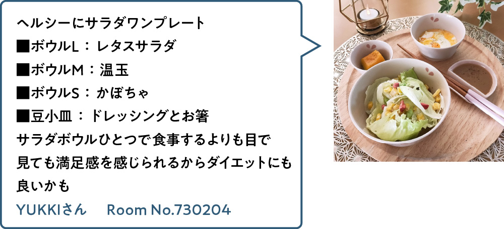 ヘルシーにサラダワンプレート ■ボウルL：レタスサラダ ■ボウルM：温玉 ■ボウルS：かぼちゃ ■豆小皿：ドレッシングとお箸 サラダボウルひとつで食事するよりも目で見ても満足感を感じられるからダイエットにも良いかも YUKKIさん Room No.730204