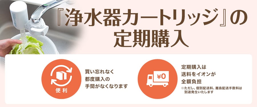 「浄水フィルター」の定期購入 買い忘れなく都度購入の手間がなくなります 定期購入は送料をイオンが全額負担 ※ただし、個別配送料、離島配送手数料は別途発生いたします