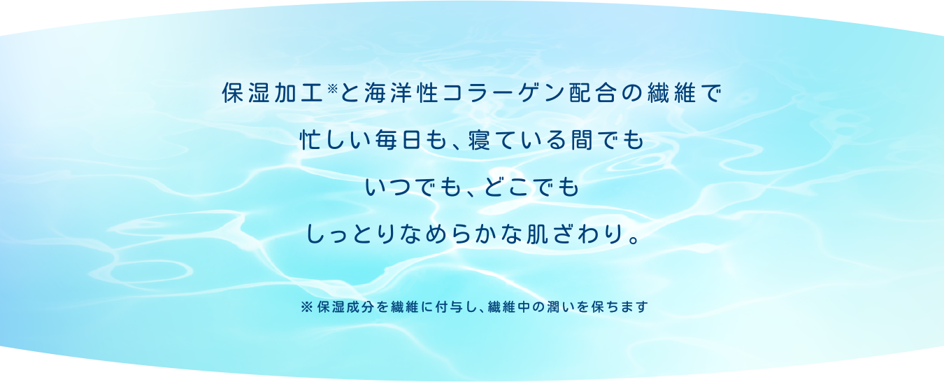 保湿加工※と海洋性コラーゲン配合の繊維で忙しい毎日も、寝ている間でもいつでも、どこでもしっとりなめらかな肌ざわり。※保湿成分を繊維に付与し、繊維中の潤いを保ちます