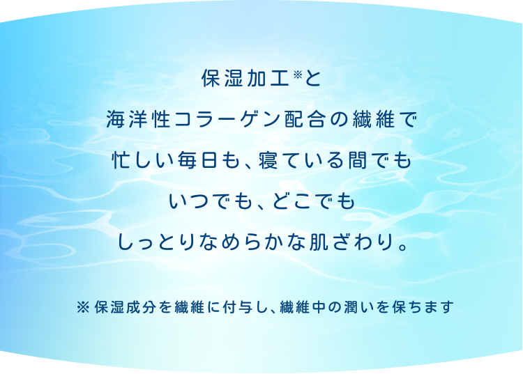 保湿加工※と海洋性コラーゲン配合の繊維で忙しい毎日も、寝ている間でもいつでも、どこでもしっとりなめらかな肌ざわり。※保湿成分を繊維に付与し、繊維中の潤いを保ちます