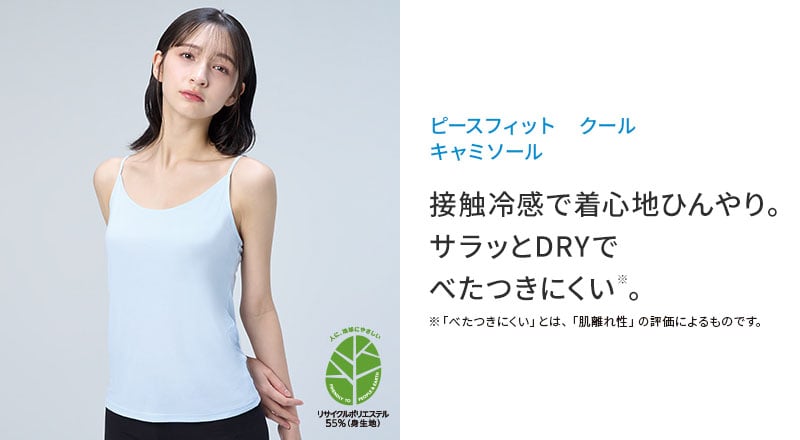 ピースフィット クール キャミソール 接触冷感で着心地ひんやり。 サラッとDRYで べたつきにくい※。※「べたつきにくい」とは、「肌離れ性」の評価によるものです。