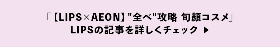 「【LIPS×AEON】'全べ攻略' 旬顔コスメ」LIPSの記事を詳しくチェック ▶︎