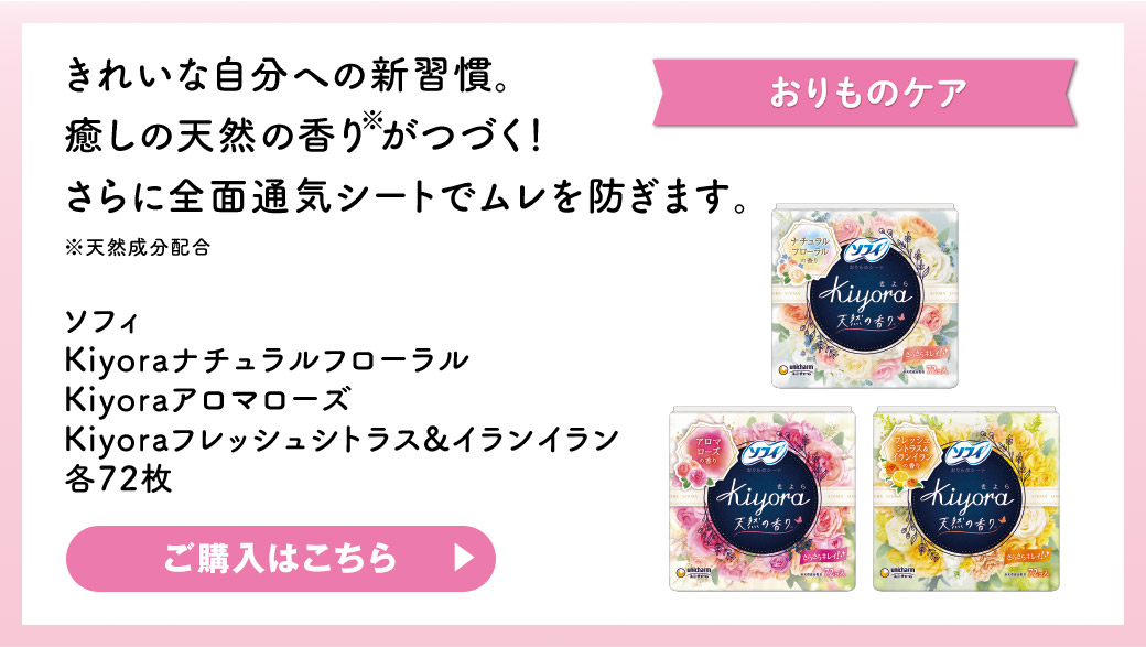 おりものケア きれいな自分への新習慣。癒しの天然の香り※がつづく！さらに全面通気シートでムレを防ぎます。 ※天然成分配合 ソフィ Kiyoraナチュラルフローラル Kiyoraアロマローズ Kiyoraフレッシュシトラス&イランイラン 各72枚 ご購入はこちら