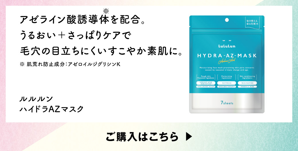 アゼライン酸誘導体※を配合。うるおい＋さっぱりケアで毛穴の目立ちにくいすこやか素肌に。※肌荒れ防止成分：アゼロイルジグリシンK ルルルン ハイドラAZマスク ご購入はこちら