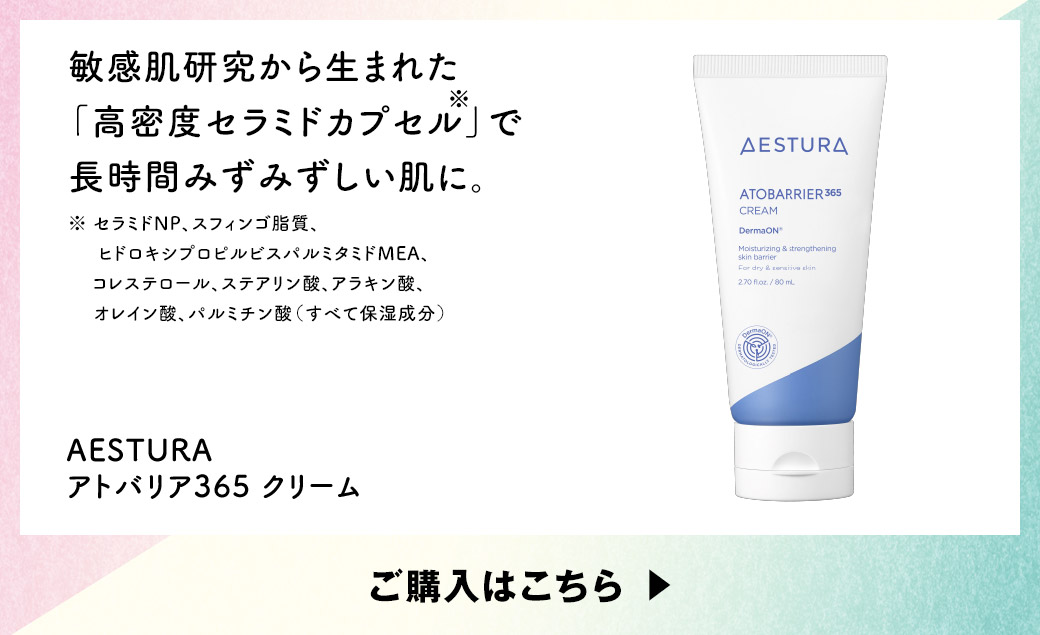敏感肌研究から生まれた「高密度セラミドカプセル※」で長時間みずみずしい肌に。※セラミドNP、スフィンゴ脂質、ヒドロキシプロピルビスパルミタミドMEA、コレステロール、ステアリン酸、アラキン酸、オレイン酸、パルミチン酸（すべて保湿成分）AESTURA アトバリア365 クリーム ご購入はこちら
