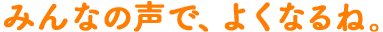 みんなの声で、よくなるね。