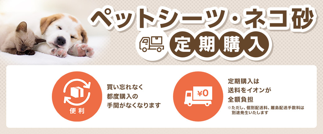 ペットシーツ・ネコ砂 定期購入 便利：買い忘れなく都度購入の手間がなくなります ¥0：定期購入は送料をイオンが全額負担 ※ただし、個別配送料、離島配送手数料は別途発生いたします