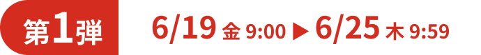 第1弾 6/19 金 9:00 ▶ 6/25 木 9:59