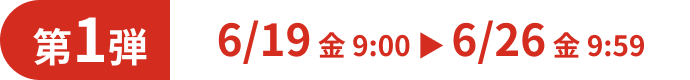 第1弾 6/19 金 9:00 ▶ 6/26 金 9:59