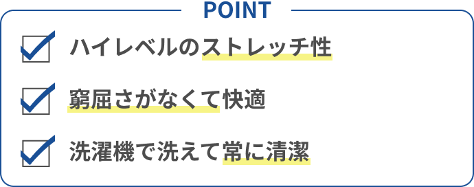 POINT ハイレベルのストレッチ性 / 窮屈さがなくて快適 / 洗濯機で洗えて常に清潔
