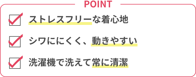 POINT ストレスフリーな着心地 / シワににくく、動きやすい / 洗濯機で洗えて常に清潔