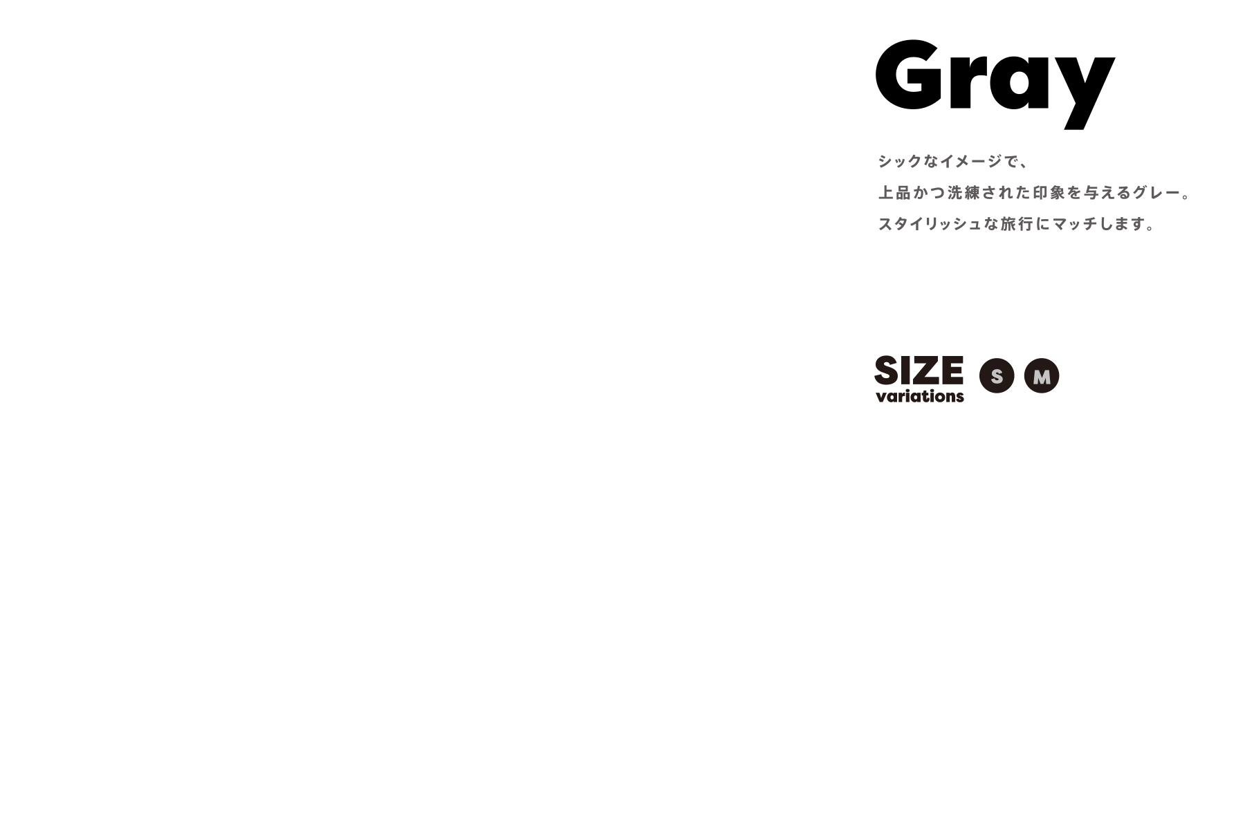 Gray シックなイメージで、上品かつ洗練された印象を与えるグレー。スタイリッシュな旅行にマッチします。 SIZE variations:SM