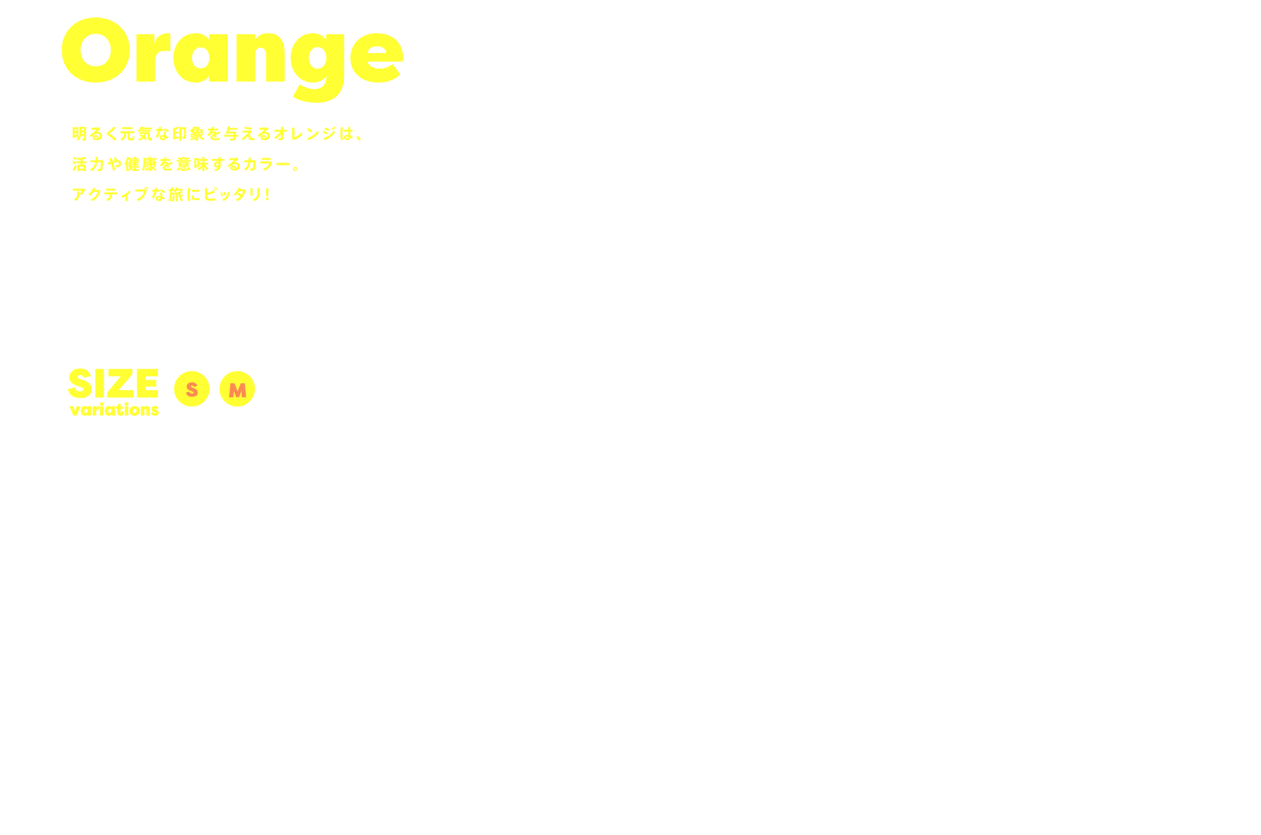 Orange 明るく元気な印象を与えるオレンジは、活力や健康を意味するカラー。アクティブな旅にピッタリ！ SIZE variations:SM