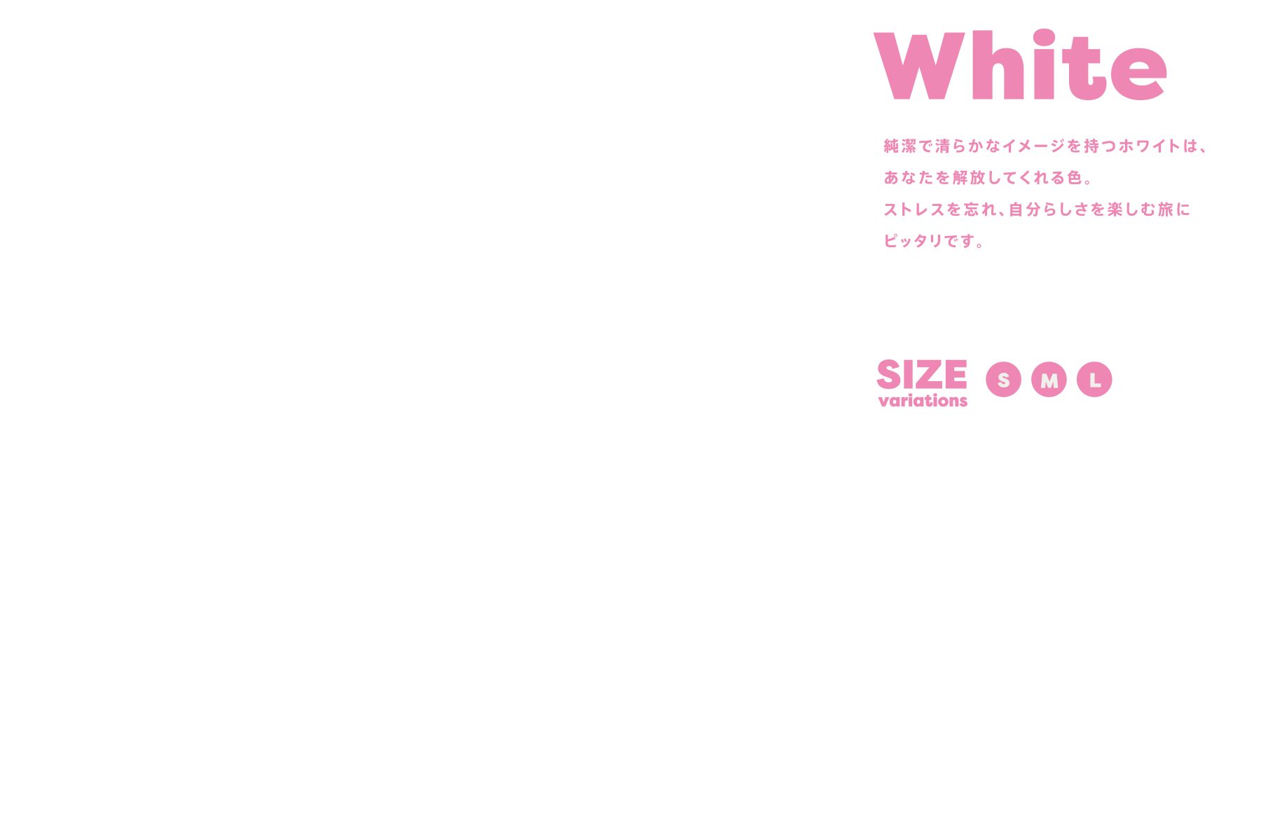 White 純潔で清らかなイメージを持つホワイトは、あなたを解放してくれる色。ストレスを忘れ、自分らしさを楽しむ旅にピッタリです。 SIZE variations:SML