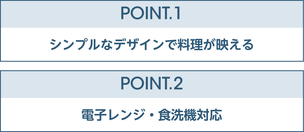 POINT.1シンプルなデザインで料理が映える POINT.2電子レンジ・食洗機対応