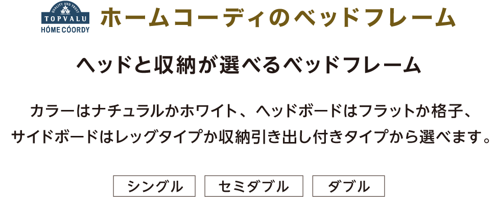 ホームコーディのベッドフレーム ヘッドと収納が選べるベッドフレーム カラーはナチュラルかホワイト、ヘッドボードはフラットか格子、サイドボードはレッグタイプか収納引き出し付きタイプから選べます。 シングル セミダブル ダブル