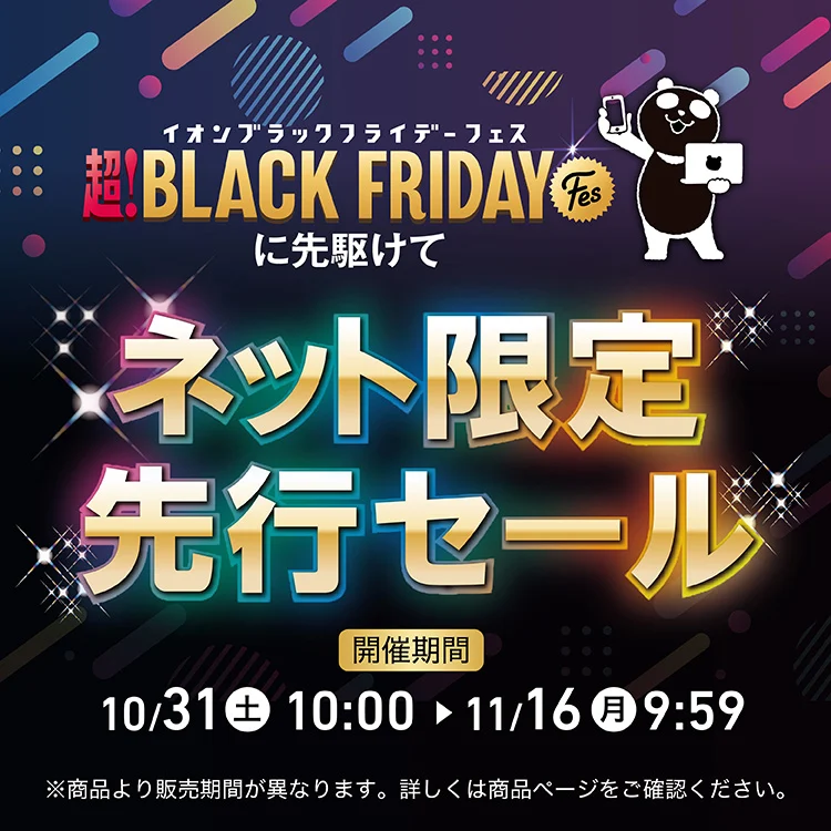 イオンブラックフライデーフェスに先駆けて ネット限定先行セール 10.31(土)10:00〜11.16(月)9:59 ※商品によって販売期間が異なる場合がございます。詳細は商品ページでご確認ください。