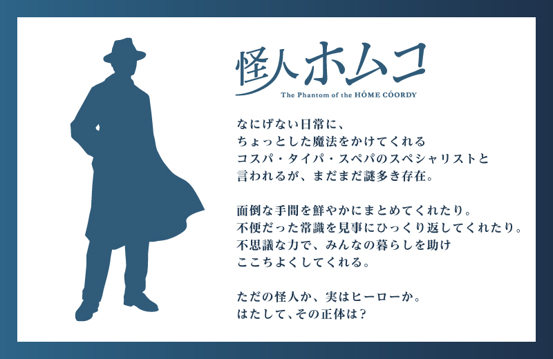 怪人ホムコ なにげない日常に、ちょっとした魔法をかけれくれるコスパ・タイパ・スペパのスペシャリストと言われるが、まだまだ謎多き存在。面倒な手間を鮮やかにまとめてくれたり。不便だった常識を見事にひっくり返してくれたり。不思議な力で、みんなの暮らしを助けここちよくしてくれる。ただの怪人か、実はヒーローか。はたして、その正体は？