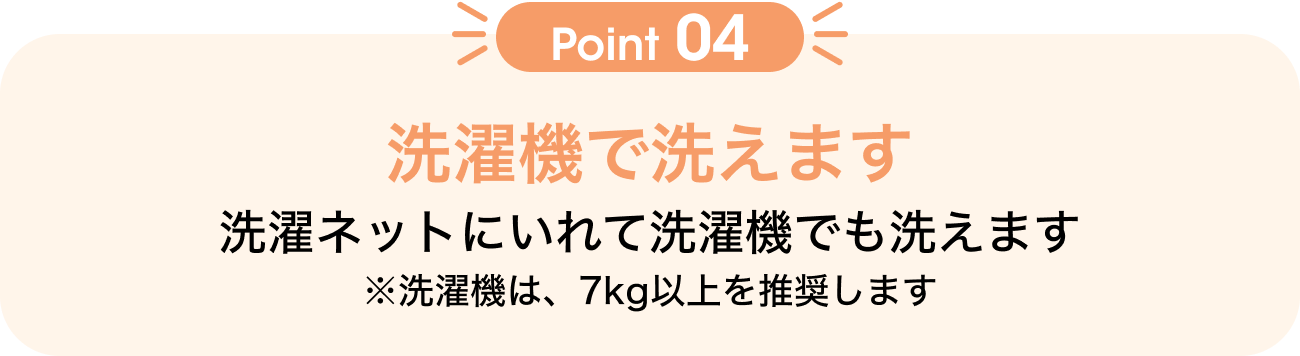 Point04 洗濯機で洗えます 洗濯ネットにいれて洗濯機でも洗えます ※洗濯機は、7kg以上を推奨します