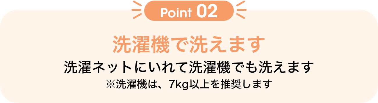 Point02 洗濯機で洗えます 洗濯ネットに入れて洗濯機でも洗えます ※洗濯機は、7kg以上を推奨します