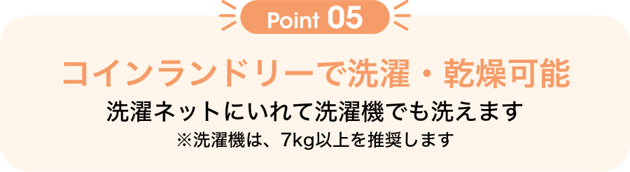 Point05 洗濯ネットにいれて洗濯機でも洗えます ※洗濯機は、7kg以上を推奨します