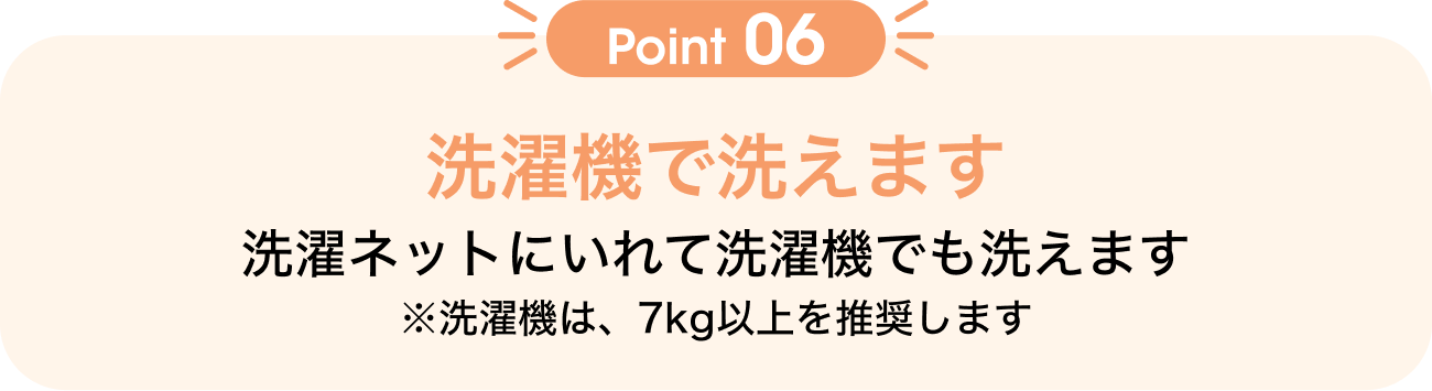 Point06 洗濯機で洗えます 洗濯ネットにいれて洗濯機でも洗えます ※洗濯機は、7kg以上を推奨します