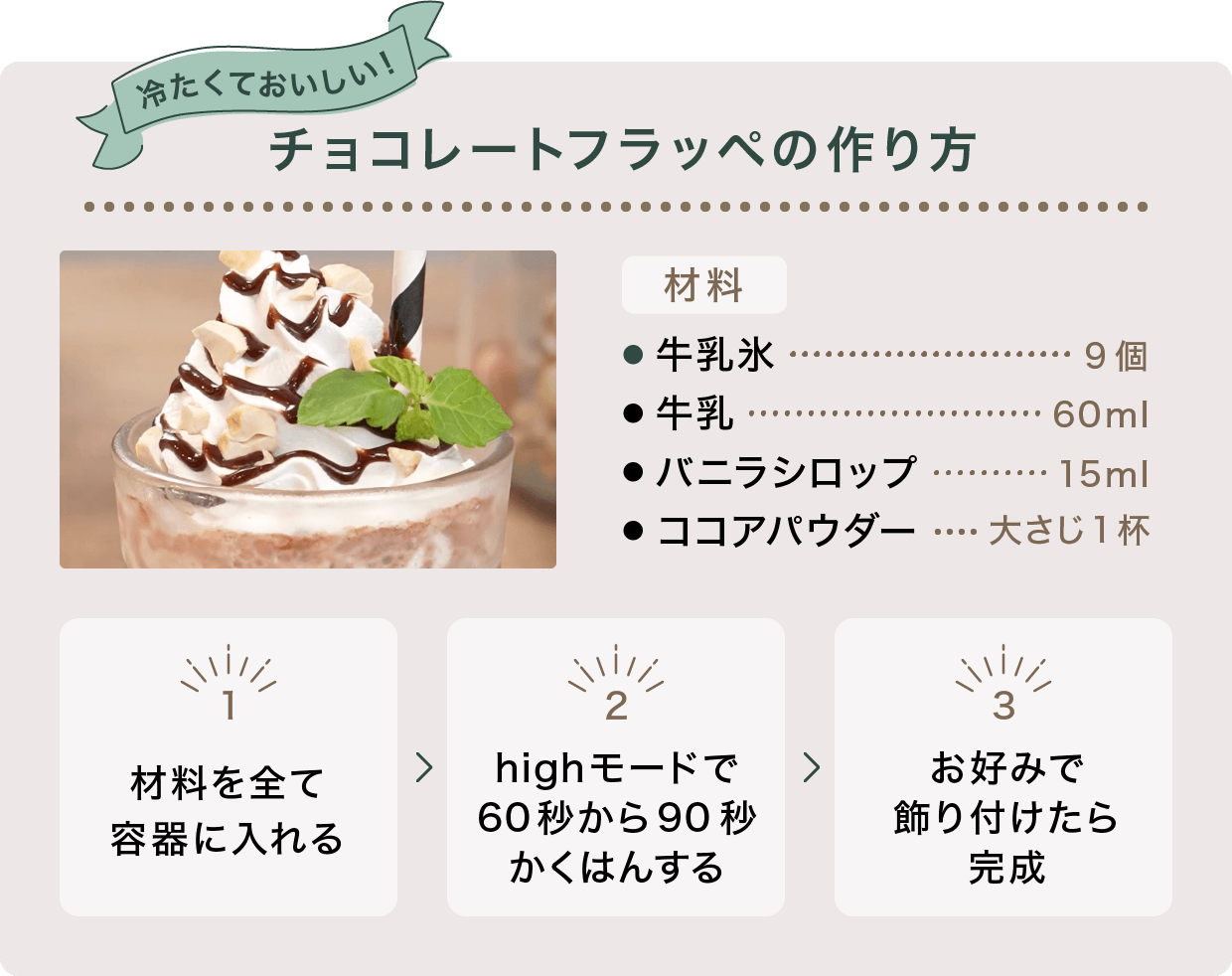 冷たくておいしい チョコレートフラッペの作り方 材料 牛乳氷 9個 牛乳 60ml バニラシロップ 15ml ココアパウダー 大さじ1杯