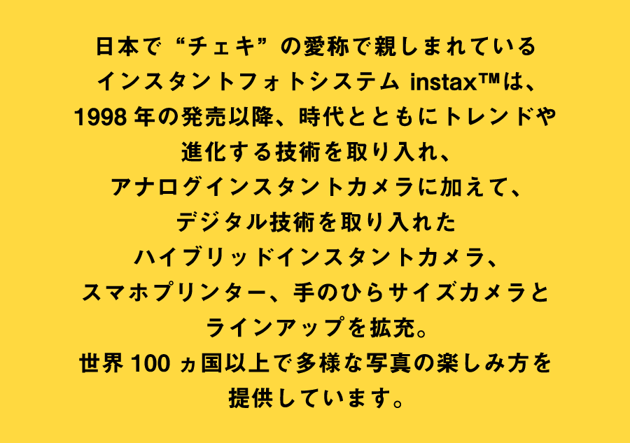 日本でチェキの愛称で親しまれているインスタントフォトシステム instax&trade;は、1998年の発売以降、時代とともにトレンドや進化する技術を取り入れ、アナログインスタントカメラに加えて、デジタル技術を取り入れたハイブリッドインスタントカメラ、スマホプリンター、手のらひサイズカメラとラインアップを拡充。世界100カ国以上で多様な写真の楽しみ方を提供しています。