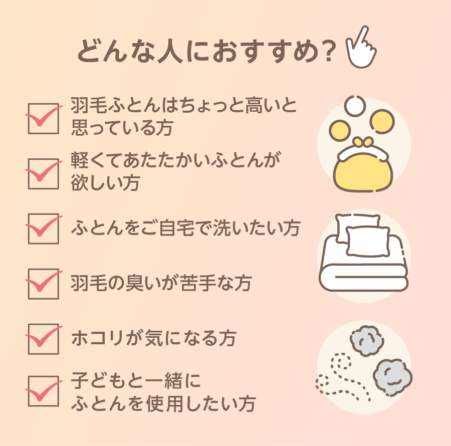 どんな人におすすめ？ 羽毛ふとんはちょっと高いと思っている方 軽くてあたたかいふとんが欲しい方 ふとんを自宅で洗いたい方 羽毛の臭いが苦手な方 子どもと一緒にふとんを使用したい方