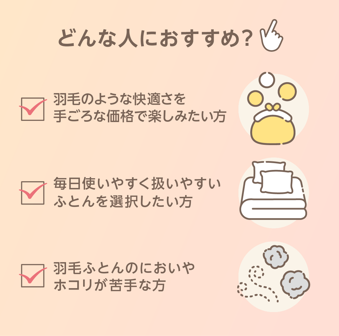どんな人におすすめ？ 羽毛のような快適さを手ごろな価格で楽しみたい方 毎日使いやすく扱いやすいふとんを選択したい方 羽毛ふとんのにおいやホコリが苦手な方