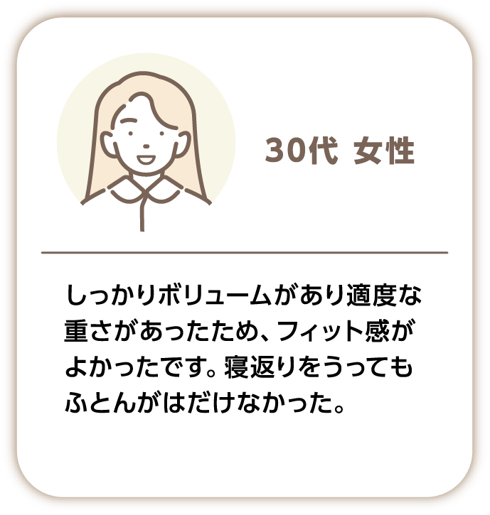 30代女性 しっかりボリュームがあり適度な重さがあったため、フィット感がよかったです。寝返りをうっても布団がはだけなかった。