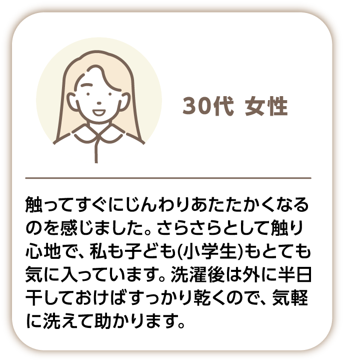 30代女性 触ってすぐにじんわりあたたかくなるのを感じました。さらさらとして触り心地で、私も子供(小学生)もとても気に入っています。洗濯後は外に半日干しておけばすっかり乾くので、気軽に洗えて助かります。