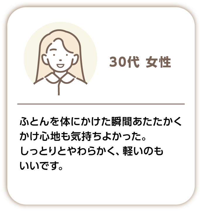 30代女性 ふとんを体にかけた瞬間あたたかくかけ心地も気持ちよかった。しっとりとやわらかく、軽いのもいいです。