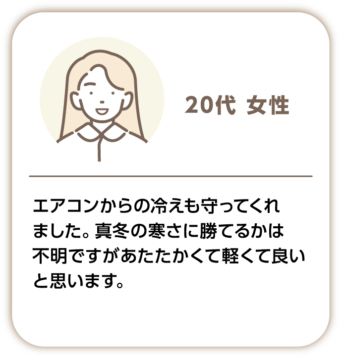 20代女性 エアコンからの冷えも守ってくれました。真冬の寒さに勝てるかは不明ですがあたたかくて軽くて良いと思います。