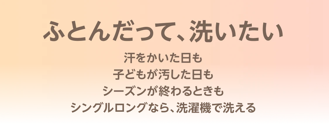 ふとんだって、洗いたい 汗をかいた日も子どもが汚した日もシーズンが終わるときもシングルロングなら、洗濯機で洗える