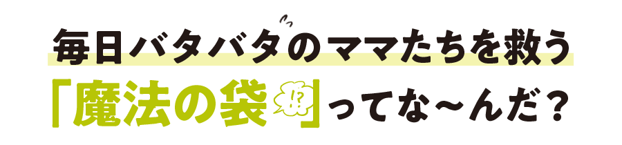 毎日バタバタのママを救う「魔法の袋!?」ってな?んだ？!