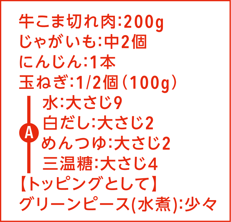牛こま切れ肉：200g じゃがいも：中2個 にんじん：1本 玉ねぎ：1/2個(100g) グリーンピース：少々 A 水：大さじ9 白だし：大さじ2 めんつゆ：大さじ2 三温糖：大さじ4