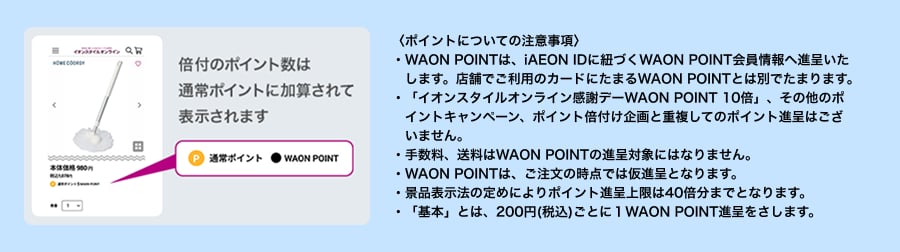 〈ポイントについての注意事項〉・WAON POINTは、iAEON IDに紐づくWAON POINT会員情報へ進呈いたします。店舗でご利用のカードにたまるWAON POINTとは別でたまります。・「イオンスタイルオンライン感謝デーWAON POINT 10倍」、その他のポイントキャンペーン、ポイント倍付け企画と重複してのポイント進呈はございません。・手数料、送料はWAON POINTの進呈対象にはなりません。・WAON POINTは、ご注文の時点では仮進呈となります。・景品表示法の定めによりポイント進呈上限は40倍分までとなります。・「基本」とは、200円(税込)ごとに１WAON POINT進呈をさします。