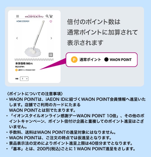 〈ポイントについての注意事項〉・WAON POINTは、iAEON IDに紐づくWAON POINT会員情報へ進呈いたします。店舗でご利用のカードにたまるWAON POINTとは別でたまります。・「イオンスタイルオンライン感謝デーWAON POINT 10倍」、その他のポイントキャンペーン、ポイント倍付け企画と重複してのポイント進呈はございません。・手数料、送料はWAON POINTの進呈対象にはなりません。・WAON POINTは、ご注文の時点では仮進呈となります。・景品表示法の定めによりポイント進呈上限は40倍分までとなります。・「基本」とは、200円(税込)ごとに１WAON POINT進呈をさします。